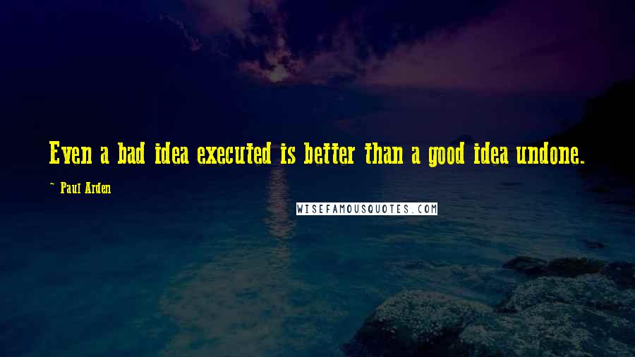 Paul Arden quotes: Even a bad idea executed is better than a good idea undone.