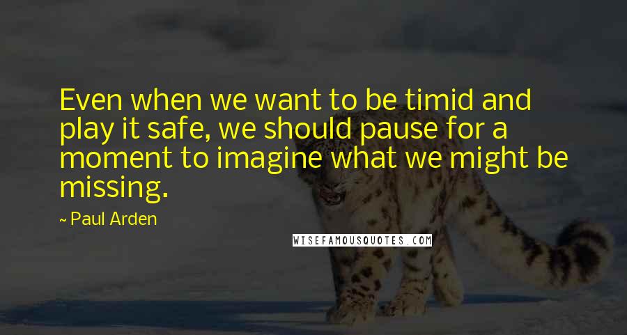 Paul Arden quotes: Even when we want to be timid and play it safe, we should pause for a moment to imagine what we might be missing. Paul Arden quotes: Even when we want to be timid and play it safe, we should pause for a moment to imagine what we might be missing.