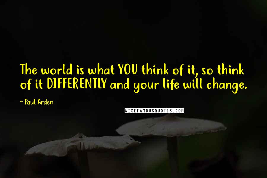 Paul Arden quotes: The world is what YOU think of it, so think of it DIFFERENTLY and your life will change.