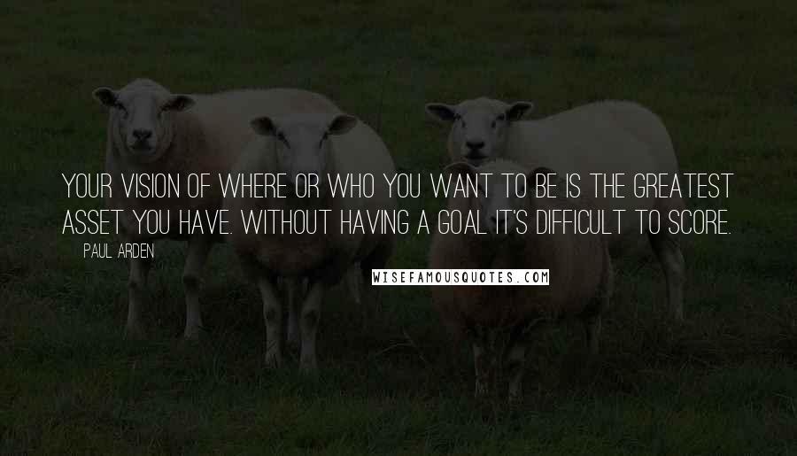Paul Arden quotes: Your vision of where or who you want to be is the greatest asset you have. Without having a goal it's difficult to score. Paul Arden quotes: Your vision of where or who you want to be is the greatest asset you have. Without having a goal it's difficult to score.