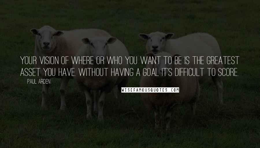 Paul Arden quotes: Your vision of where or who you want to be is the greatest asset you have. Without having a goal it's difficult to score.