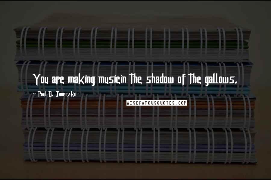 Paul B. Janeczko quotes: You are making musicin the shadow of the gallows.