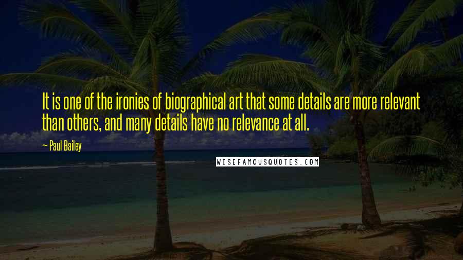 Paul Bailey quotes: It is one of the ironies of biographical art that some details are more relevant than others, and many details have no relevance at all. Paul Bailey quotes: It is one of the ironies of biographical art that some details are more relevant than others, and many details have no relevance at all.