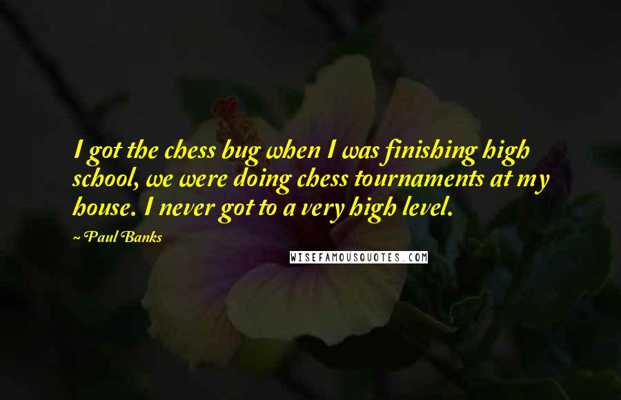 Paul Banks quotes: I got the chess bug when I was finishing high school, we were doing chess tournaments at my house. I never got to a very high level. Paul Banks quotes: I got the chess bug when I was finishing high school, we were doing chess tournaments at my house. I never got to a very high level.