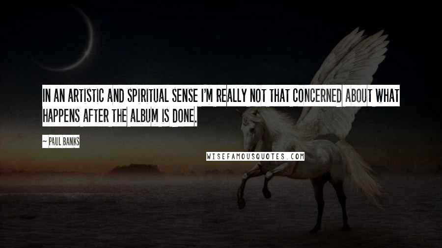 Paul Banks quotes: In an artistic and spiritual sense I'm really not that concerned about what happens after the album is done. Paul Banks quotes: In an artistic and spiritual sense I'm really not that concerned about what happens after the album is done.