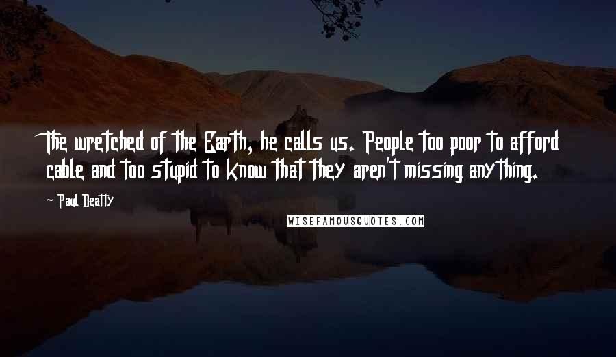 Paul Beatty quotes: The wretched of the Earth, he calls us. People too poor to afford cable and too stupid to know that they aren't missing anything.