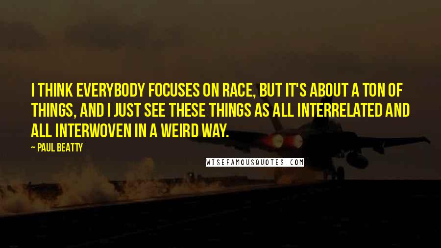 Paul Beatty quotes: I think everybody focuses on race, but it's about a ton of things, and I just see these things as all interrelated and all interwoven in a weird way.