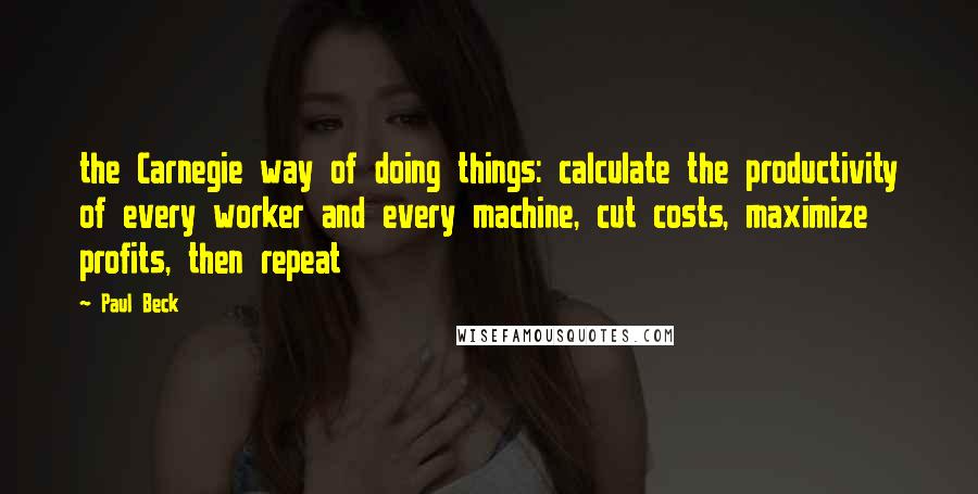 Paul Beck quotes: the Carnegie way of doing things: calculate the productivity of every worker and every machine, cut costs, maximize profits, then repeat Paul Beck quotes: the Carnegie way of doing things: calculate the productivity of every worker and every machine, cut costs, maximize profits, then repeat