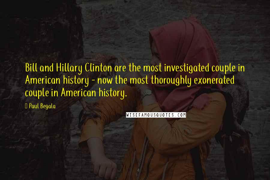 Paul Begala quotes: Bill and Hillary Clinton are the most investigated couple in American history - now the most thoroughly exonerated couple in American history. Paul Begala quotes: Bill and Hillary Clinton are the most investigated couple in American history - now the most thoroughly exonerated couple in American history.