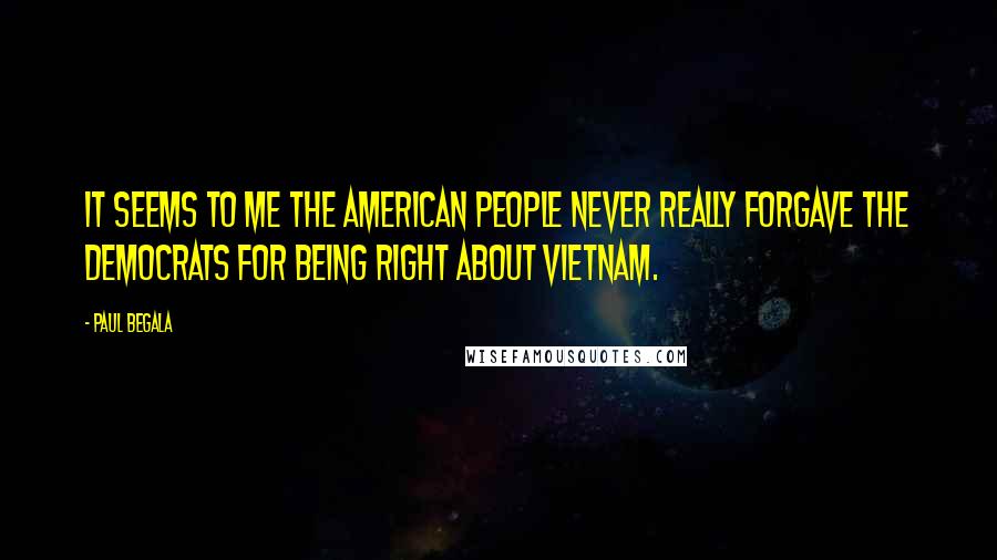 Paul Begala quotes: It seems to me the American people never really forgave the Democrats for being right about Vietnam. Paul Begala quotes: It seems to me the American people never really forgave the Democrats for being right about Vietnam.