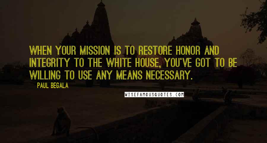 Paul Begala quotes: When your mission is to restore honor and integrity to the White House, you've got to be willing to use any means necessary.