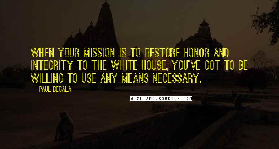 Paul Begala quotes: When your mission is to restore honor and integrity to the White House, you've got to be willing to use any means necessary. Paul Begala quotes: When your mission is to restore honor and integrity to the White House, you've got to be willing to use any means necessary.