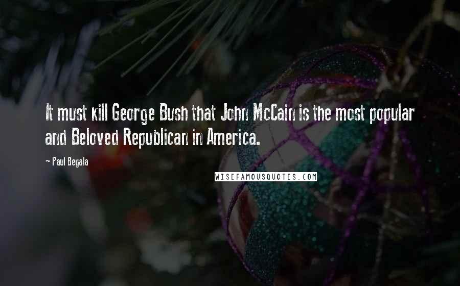 Paul Begala quotes: It must kill George Bush that John McCain is the most popular and Beloved Republican in America.