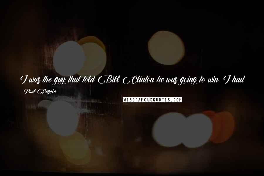 Paul Begala quotes: I was the guy that told Bill Clinton he was going to win. I had gotten the final polling numbers. He had a comfortable lead. He was not going to
