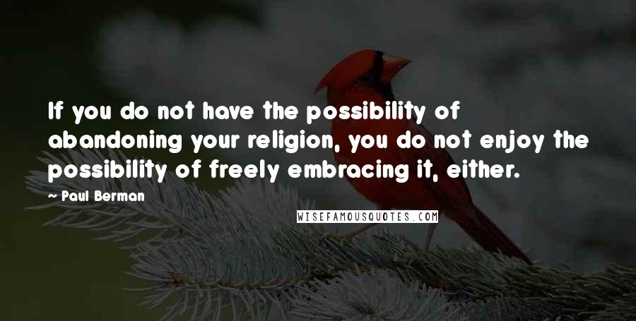 Paul Berman quotes: If you do not have the possibility of abandoning your religion, you do not enjoy the possibility of freely embracing it, either. Paul Berman quotes: If you do not have the possibility of abandoning your religion, you do not enjoy the possibility of freely embracing it, either.