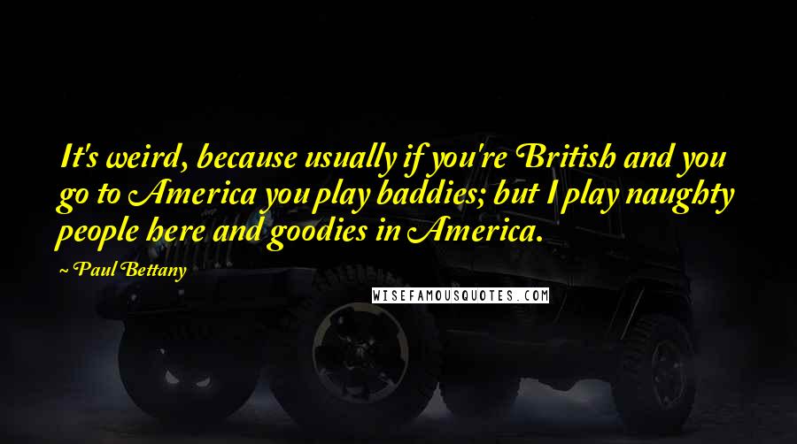 Paul Bettany quotes: It's weird, because usually if you're British and you go to America you play baddies; but I play naughty people here and goodies in America.