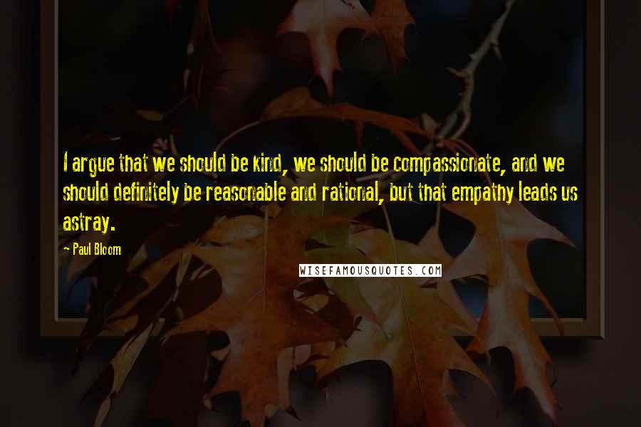 Paul Bloom quotes: I argue that we should be kind, we should be compassionate, and we should definitely be reasonable and rational, but that empathy leads us astray.