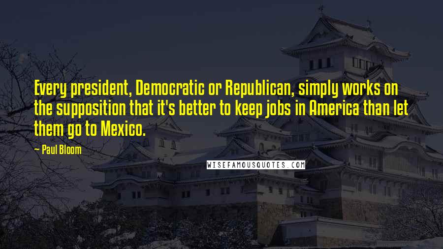 Paul Bloom quotes: Every president, Democratic or Republican, simply works on the supposition that it's better to keep jobs in America than let them go to Mexico.