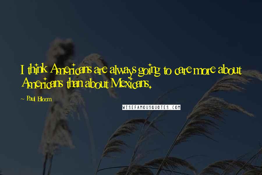 Paul Bloom quotes: I think Americans are always going to care more about Americans than about Mexicans.