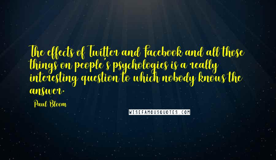 Paul Bloom quotes: The effects of Twitter and Facebook and all those things on people's psychologies is a really interesting question to which nobody knows the answer.