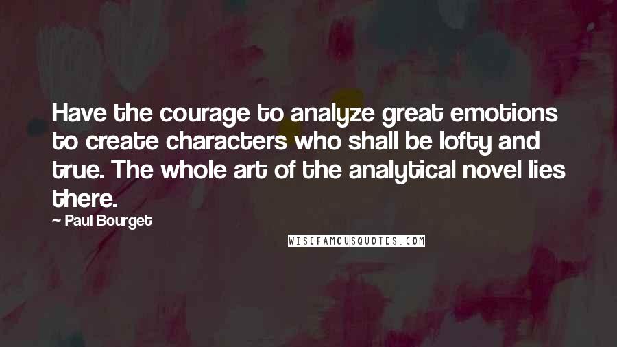 Paul Bourget quotes: Have the courage to analyze great emotions to create characters who shall be lofty and true. The whole art of the analytical novel lies there.