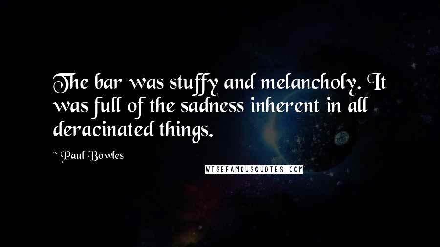 Paul Bowles quotes: The bar was stuffy and melancholy. It was full of the sadness inherent in all deracinated things.