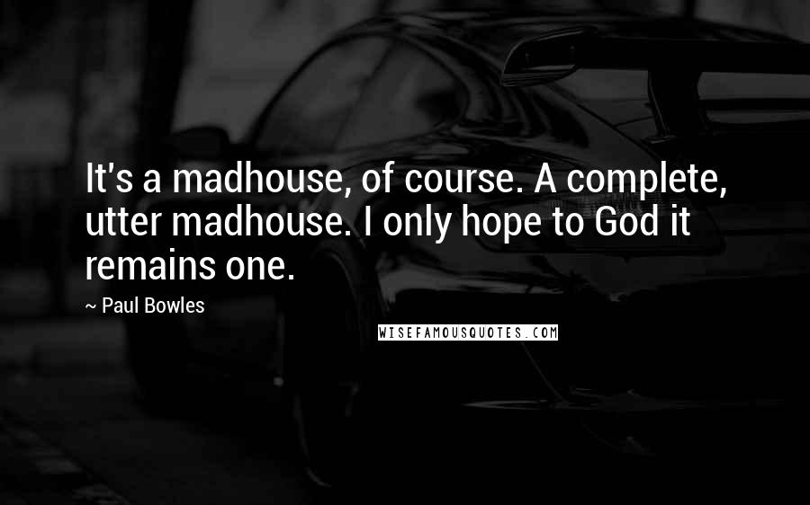 Paul Bowles quotes: It's a madhouse, of course. A complete, utter madhouse. I only hope to God it remains one.