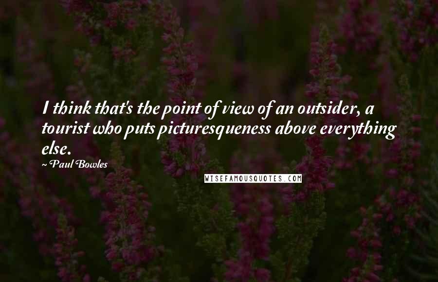 Paul Bowles quotes: I think that's the point of view of an outsider, a tourist who puts picturesqueness above everything else.