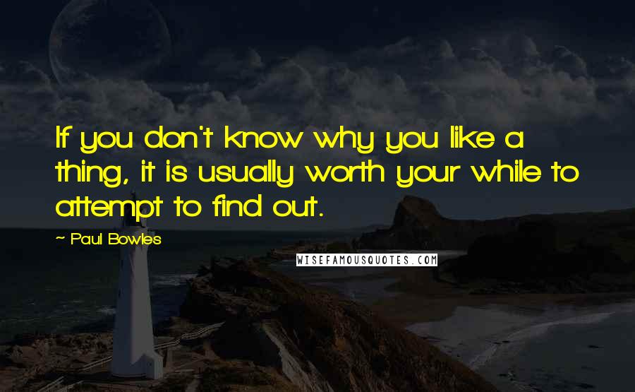 Paul Bowles quotes: If you don't know why you like a thing, it is usually worth your while to attempt to find out.