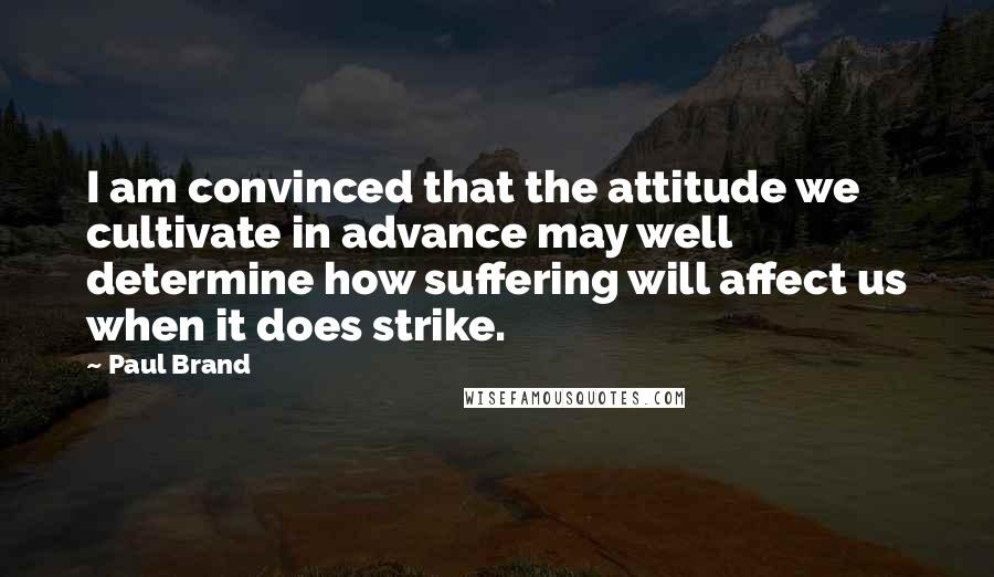 Paul Brand quotes: I am convinced that the attitude we cultivate in advance may well determine how suffering will affect us when it does strike.