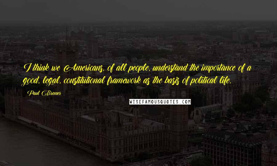 Paul Bremer quotes: I think we Americans, of all people, understand the importance of a good, legal, constitutional framework as the basis of political life.