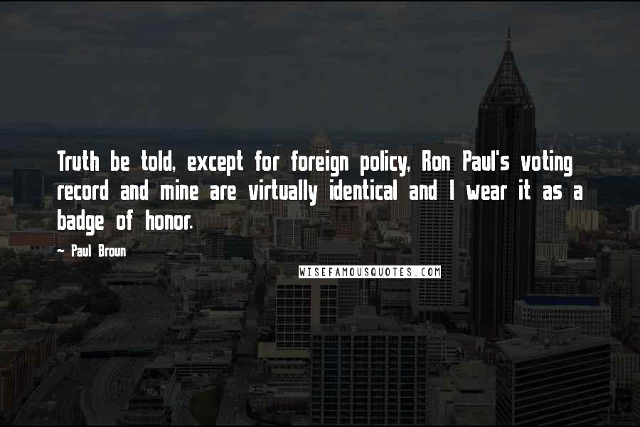Paul Broun quotes: Truth be told, except for foreign policy, Ron Paul's voting record and mine are virtually identical and I wear it as a badge of honor. Paul Broun quotes: Truth be told, except for foreign policy, Ron Paul's voting record and mine are virtually identical and I wear it as a badge of honor.