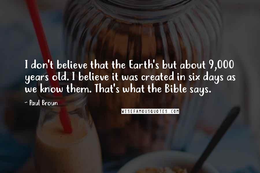 Paul Broun quotes: I don't believe that the Earth's but about 9,000 years old. I believe it was created in six days as we know them. That's what the Bible says. Paul Broun quotes: I don't believe that the Earth's but about 9,000 years old. I believe it was created in six days as we know them. That's what the Bible says.