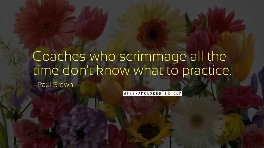 Paul Brown quotes: Coaches who scrimmage all the time don't know what to practice.