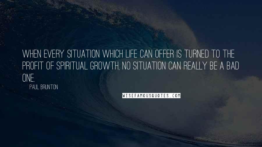 Paul Brunton quotes: When every situation which life can offer is turned to the profit of spiritual growth, no situation can really be a bad one.