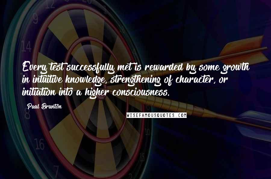 Paul Brunton quotes: Every test successfully met is rewarded by some growth in intuitive knowledge, strengthening of character, or initiation into a higher consciousness.