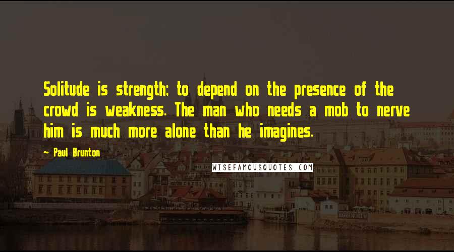 Paul Brunton quotes: Solitude is strength; to depend on the presence of the crowd is weakness. The man who needs a mob to nerve him is much more alone than he imagines.