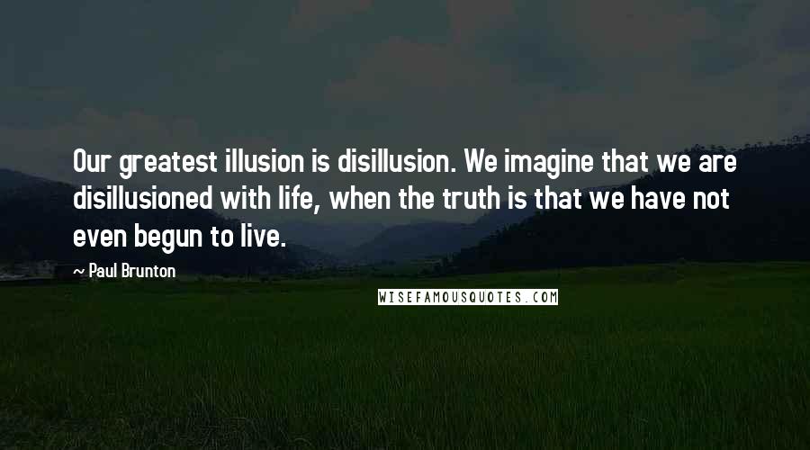 Paul Brunton quotes: Our greatest illusion is disillusion. We imagine that we are disillusioned with life, when the truth is that we have not even begun to live.