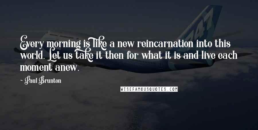 Paul Brunton quotes: Every morning is like a new reincarnation into this world. Let us take it then for what it is and live each moment anew.