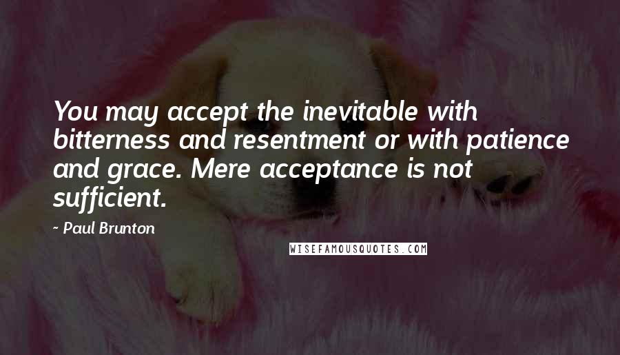 Paul Brunton quotes: You may accept the inevitable with bitterness and resentment or with patience and grace. Mere acceptance is not sufficient.