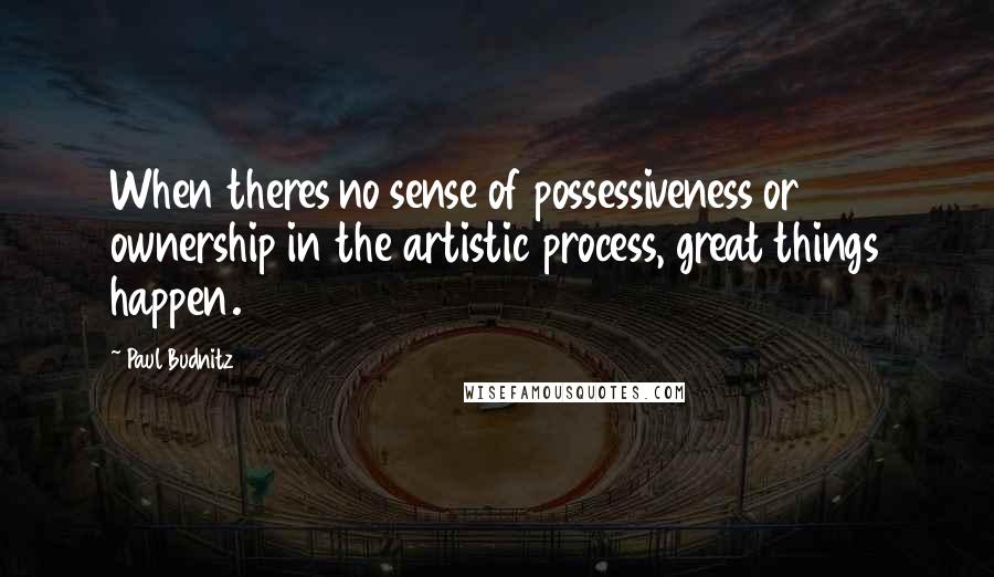 Paul Budnitz quotes: When theres no sense of possessiveness or ownership in the artistic process, great things happen.