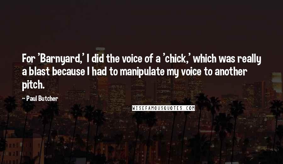 Paul Butcher quotes: For 'Barnyard,' I did the voice of a 'chick,' which was really a blast because I had to manipulate my voice to another pitch. Paul Butcher quotes: For 'Barnyard,' I did the voice of a 'chick,' which was really a blast because I had to manipulate my voice to another pitch.