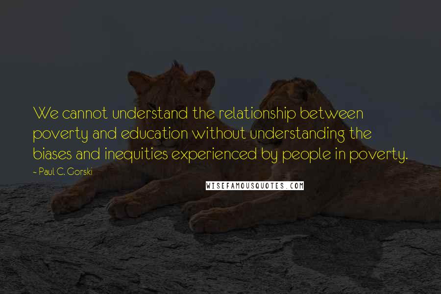 Paul C. Gorski quotes: We cannot understand the relationship between poverty and education without understanding the biases and inequities experienced by people in poverty. Paul C. Gorski quotes: We cannot understand the relationship between poverty and education without understanding the biases and inequities experienced by people in poverty.