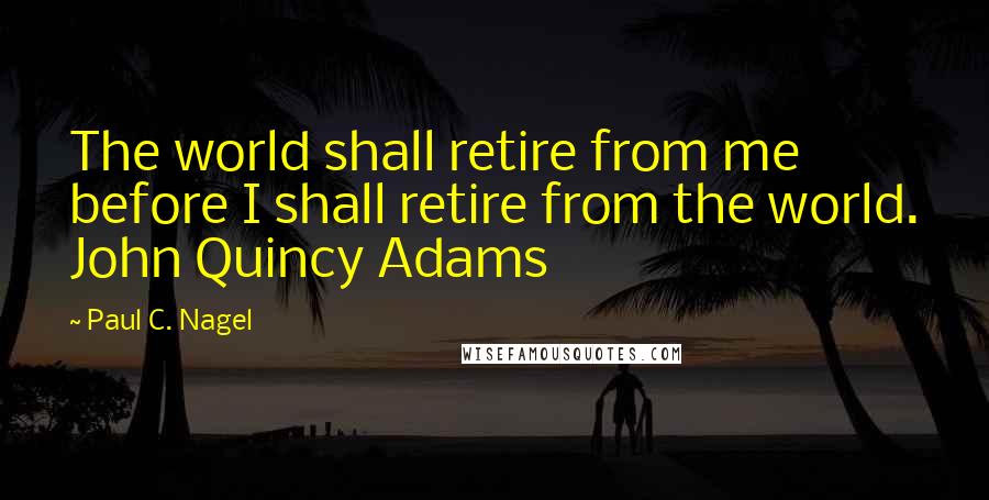 Paul C. Nagel quotes: The world shall retire from me before I shall retire from the world. John Quincy Adams