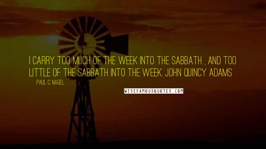 Paul C. Nagel quotes: I carry too much of the week into the Sabbath , and too little of the Sabbath into the week. John Quincy Adams