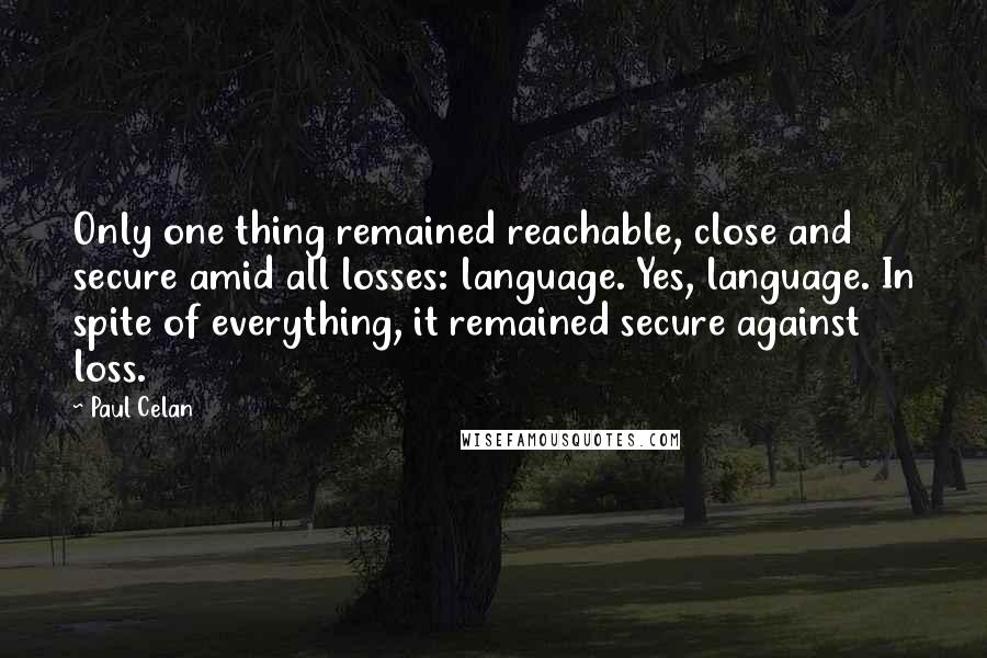 Paul Celan quotes: Only one thing remained reachable, close and secure amid all losses: language. Yes, language. In spite of everything, it remained secure against loss. Paul Celan quotes: Only one thing remained reachable, close and secure amid all losses: language. Yes, language. In spite of everything, it remained secure against loss.