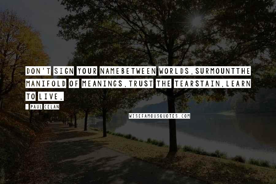 Paul Celan quotes: Don't sign your namebetween worlds,surmountthe manifold of meanings,trust the tearstain,learn to live. Paul Celan quotes: Don't sign your namebetween worlds,surmountthe manifold of meanings,trust the tearstain,learn to live.