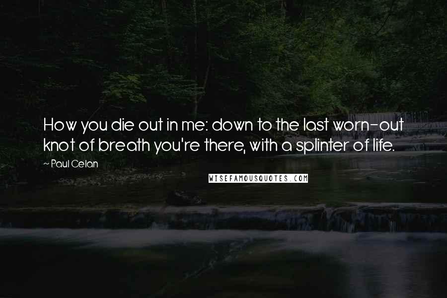 Paul Celan quotes: How you die out in me: down to the last worn-out knot of breath you're there, with a splinter of life. Paul Celan quotes: How you die out in me: down to the last worn-out knot of breath you're there, with a splinter of life.