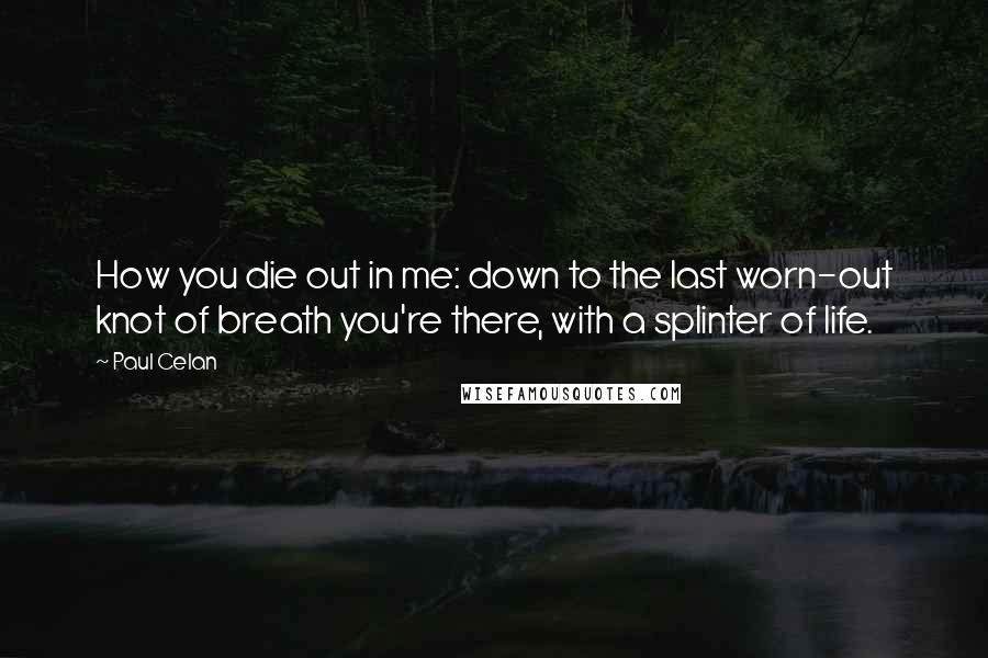 Paul Celan quotes: How you die out in me: down to the last worn-out knot of breath you're there, with a splinter of life.