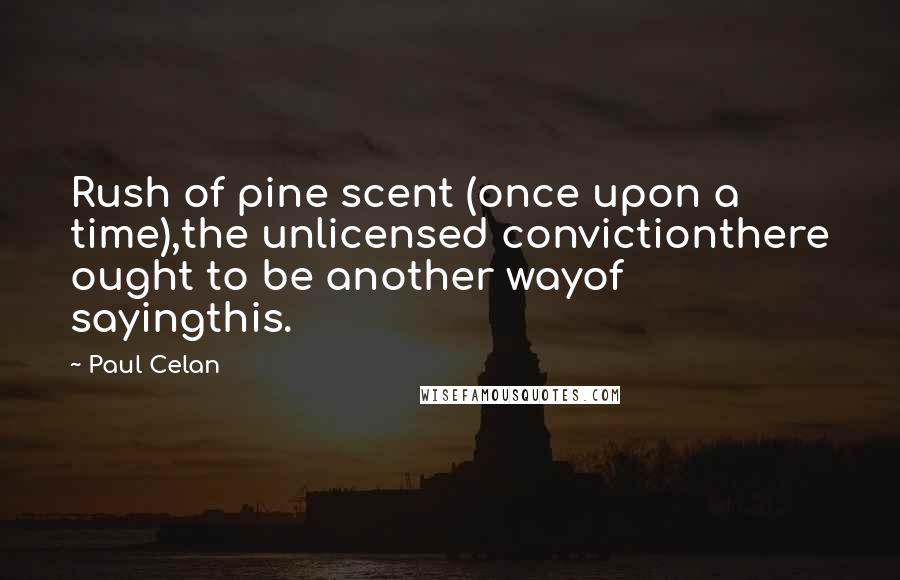Paul Celan quotes: Rush of pine scent (once upon a time),the unlicensed convictionthere ought to be another wayof sayingthis. Paul Celan quotes: Rush of pine scent (once upon a time),the unlicensed convictionthere ought to be another wayof sayingthis.